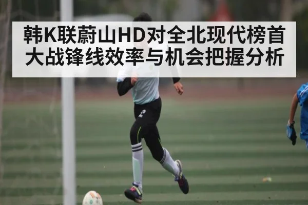 韩K联蔚山HD对全北现代榜首大战锋线效率与机会把握分析 - kaiyun