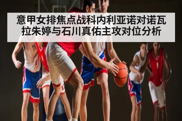 意甲女排焦点战科内利亚诺对诺瓦拉朱婷与石川真佑主攻对位分析 - kaiyun